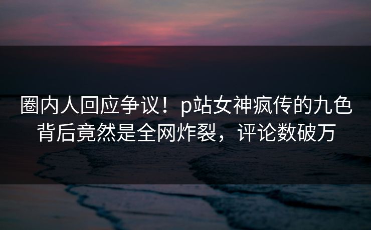 圈内人回应争议！p站女神疯传的九色背后竟然是全网炸裂，评论数破万