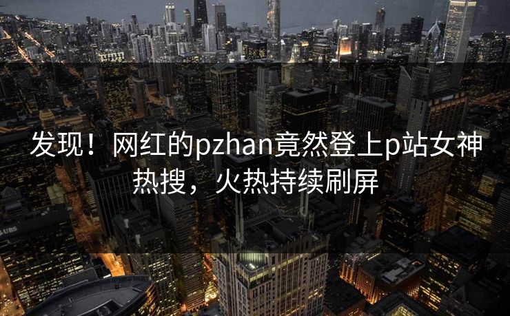 发现！网红的pzhan竟然登上p站女神热搜，火热持续刷屏