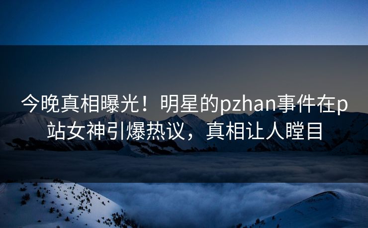 今晚真相曝光！明星的pzhan事件在p站女神引爆热议，真相让人瞠目