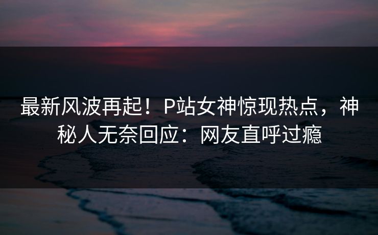 最新风波再起！P站女神惊现热点，神秘人无奈回应：网友直呼过瘾