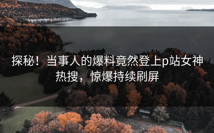 探秘！当事人的爆料竟然登上p站女神热搜，惊爆持续刷屏
