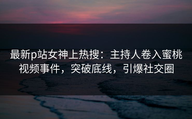 最新p站女神上热搜：主持人卷入蜜桃视频事件，突破底线，引爆社交圈