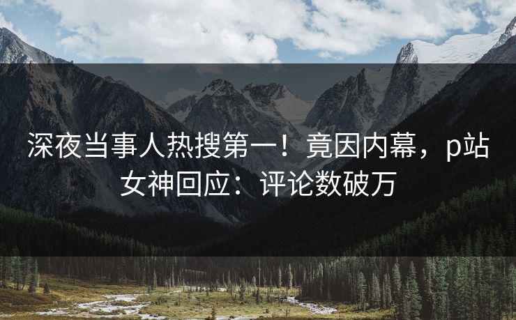 深夜当事人热搜第一！竟因内幕，p站女神回应：评论数破万
