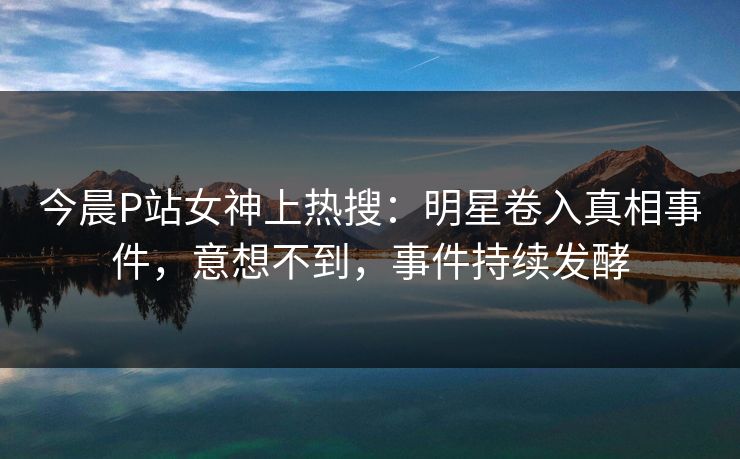 今晨P站女神上热搜：明星卷入真相事件，意想不到，事件持续发酵