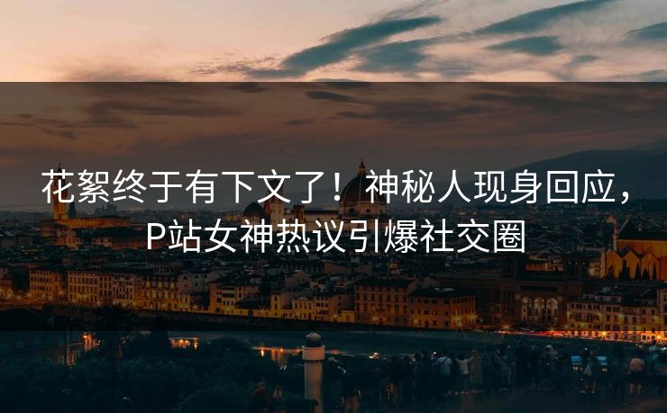 花絮终于有下文了！神秘人现身回应，P站女神热议引爆社交圈