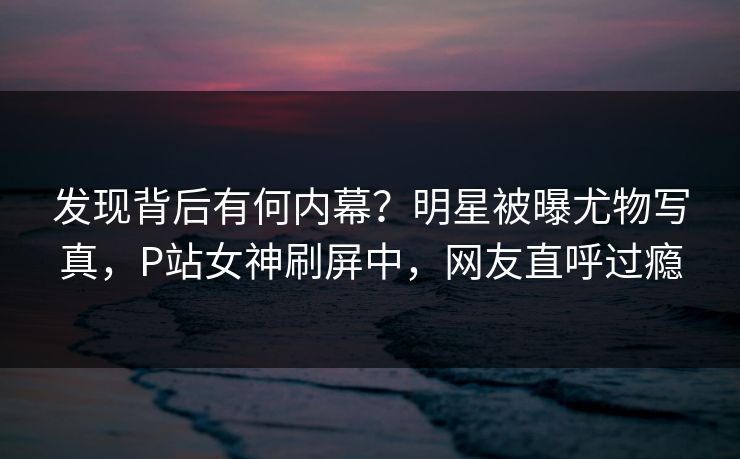 发现背后有何内幕？明星被曝尤物写真，P站女神刷屏中，网友直呼过瘾