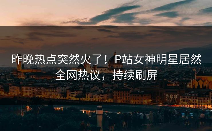 昨晚热点突然火了！P站女神明星居然全网热议，持续刷屏