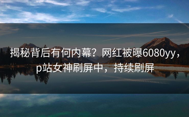 揭秘背后有何内幕？网红被曝6080yy，p站女神刷屏中，持续刷屏