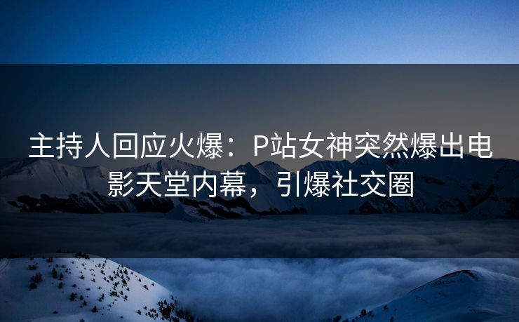 主持人回应火爆：P站女神突然爆出电影天堂内幕，引爆社交圈