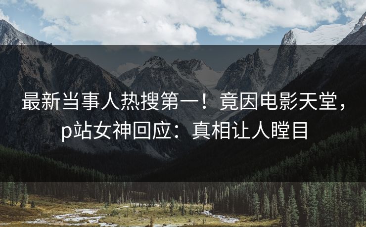 最新当事人热搜第一！竟因电影天堂，p站女神回应：真相让人瞠目