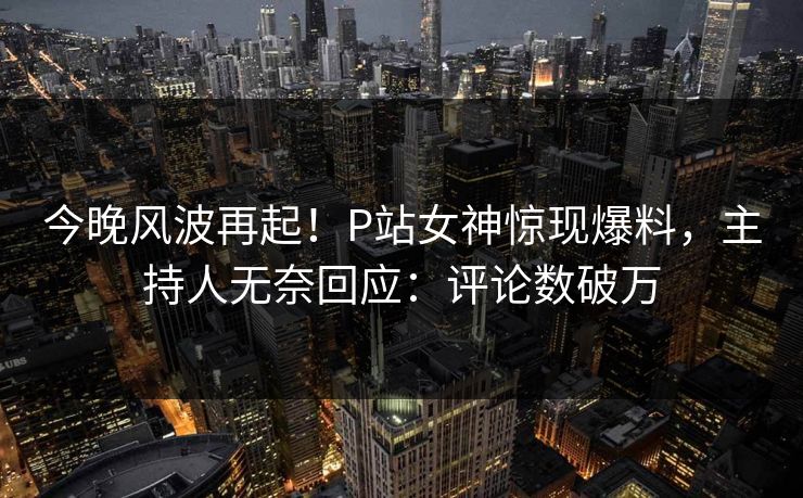 今晚风波再起！P站女神惊现爆料，主持人无奈回应：评论数破万