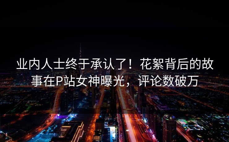 业内人士终于承认了！花絮背后的故事在P站女神曝光，评论数破万
