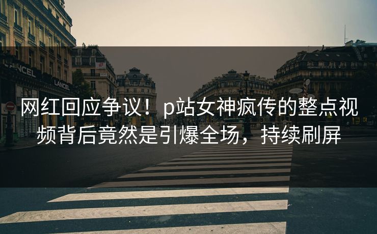 网红回应争议！p站女神疯传的整点视频背后竟然是引爆全场，持续刷屏