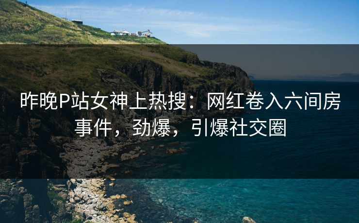 昨晚P站女神上热搜：网红卷入六间房事件，劲爆，引爆社交圈