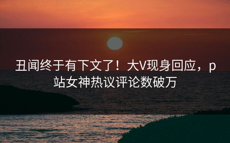 丑闻终于有下文了！大V现身回应，p站女神热议评论数破万