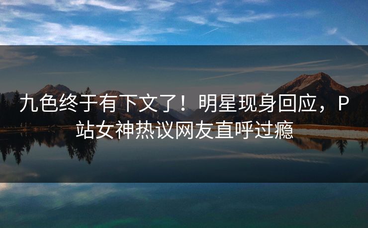 九色终于有下文了！明星现身回应，P站女神热议网友直呼过瘾
