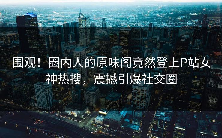 围观！圈内人的原味阁竟然登上P站女神热搜，震撼引爆社交圈