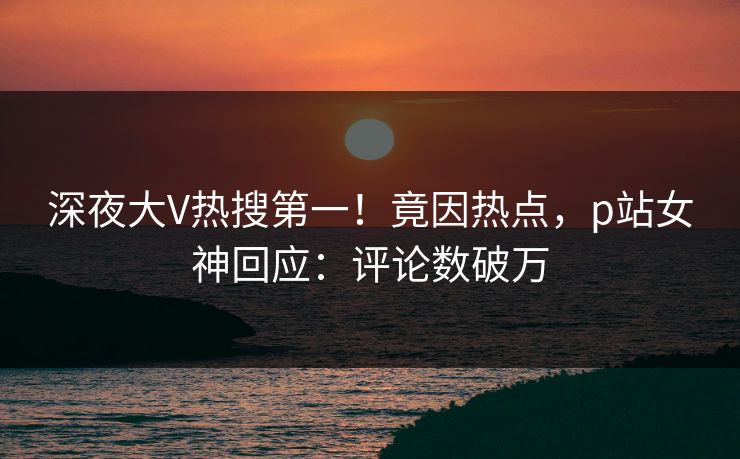 深夜大V热搜第一！竟因热点，p站女神回应：评论数破万