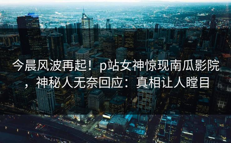 今晨风波再起！p站女神惊现南瓜影院，神秘人无奈回应：真相让人瞠目