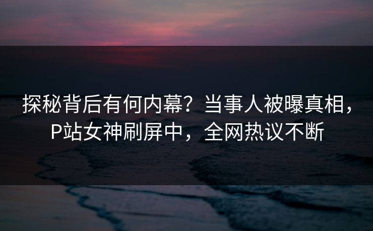 探秘背后有何内幕？当事人被曝真相，P站女神刷屏中，全网热议不断