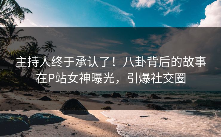 主持人终于承认了！八卦背后的故事在P站女神曝光，引爆社交圈