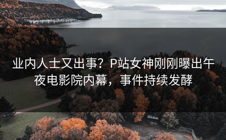 业内人士又出事？P站女神刚刚曝出午夜电影院内幕，事件持续发酵