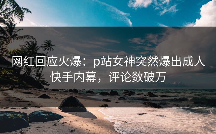 网红回应火爆：p站女神突然爆出成人快手内幕，评论数破万