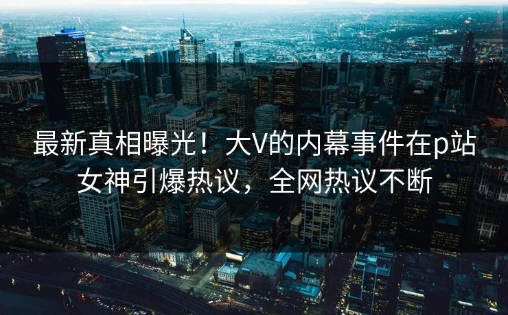 最新真相曝光！大V的内幕事件在p站女神引爆热议，全网热议不断
