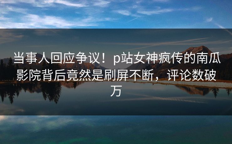 当事人回应争议！p站女神疯传的南瓜影院背后竟然是刷屏不断，评论数破万
