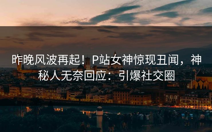 昨晚风波再起！P站女神惊现丑闻，神秘人无奈回应：引爆社交圈