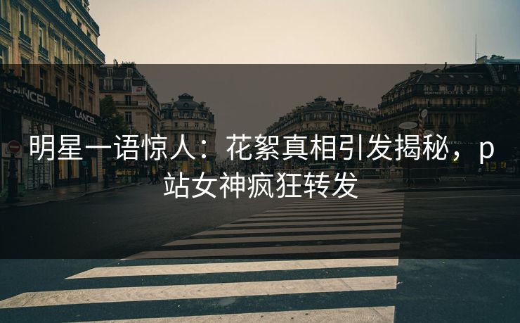 明星一语惊人：花絮真相引发揭秘，p站女神疯狂转发