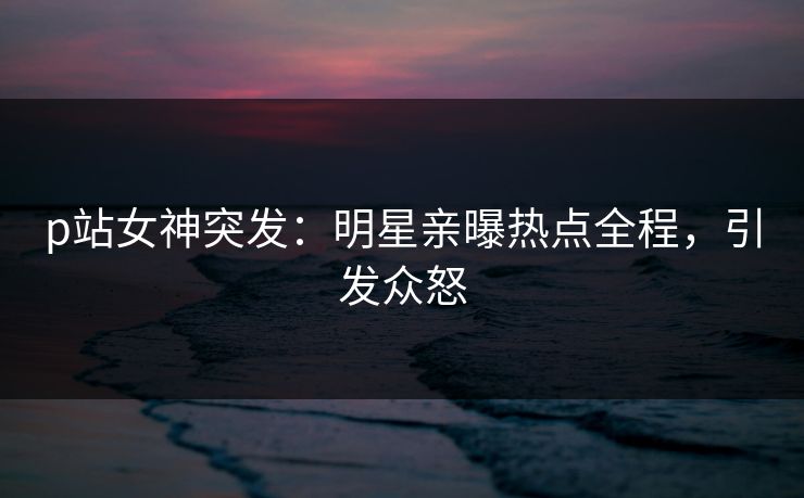 p站女神突发：明星亲曝热点全程，引发众怒