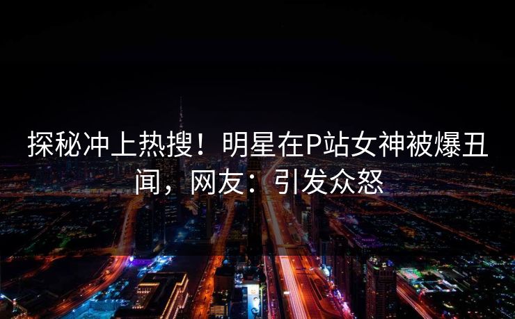 探秘冲上热搜！明星在P站女神被爆丑闻，网友：引发众怒