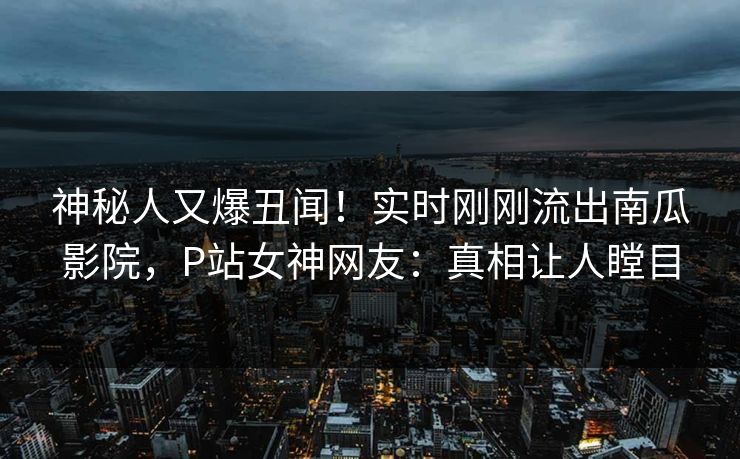 神秘人又爆丑闻！实时刚刚流出南瓜影院，P站女神网友：真相让人瞠目