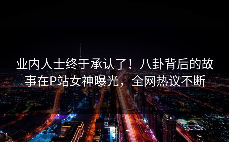 业内人士终于承认了！八卦背后的故事在P站女神曝光，全网热议不断