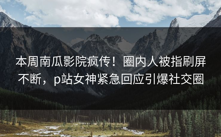 本周南瓜影院疯传！圈内人被指刷屏不断，p站女神紧急回应引爆社交圈