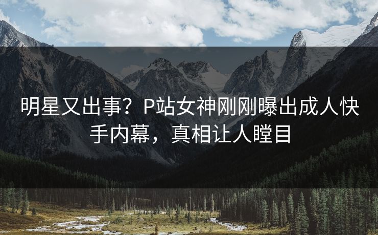 明星又出事？P站女神刚刚曝出成人快手内幕，真相让人瞠目