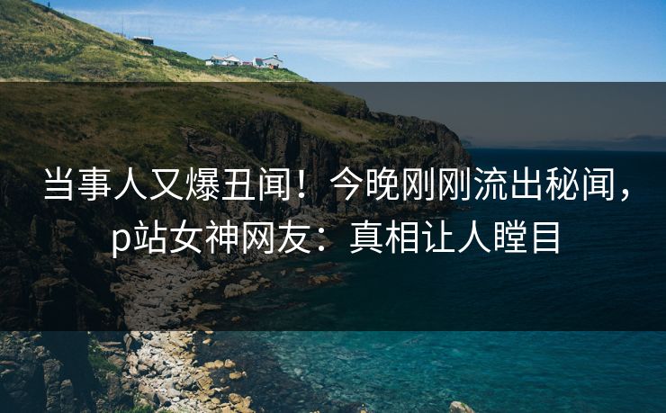 当事人又爆丑闻！今晚刚刚流出秘闻，p站女神网友：真相让人瞠目
