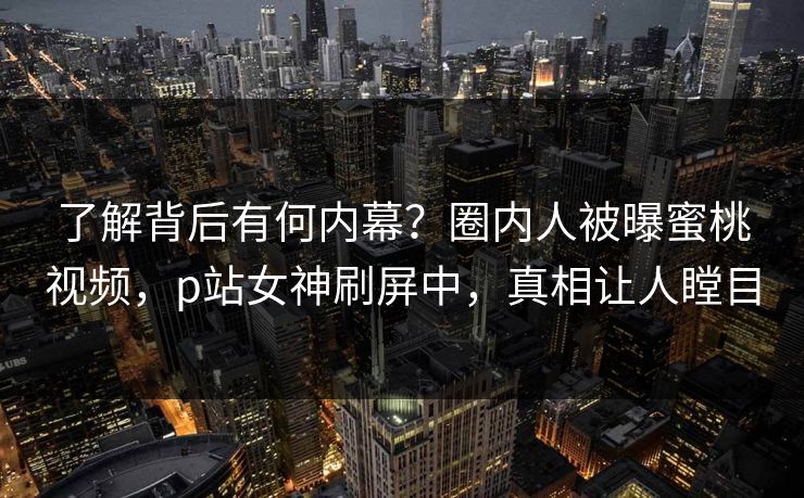 了解背后有何内幕？圈内人被曝蜜桃视频，p站女神刷屏中，真相让人瞠目