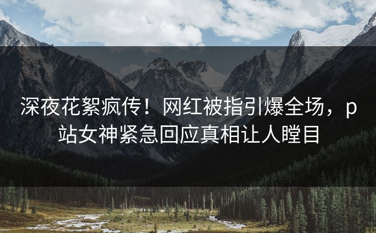 深夜花絮疯传！网红被指引爆全场，p站女神紧急回应真相让人瞠目