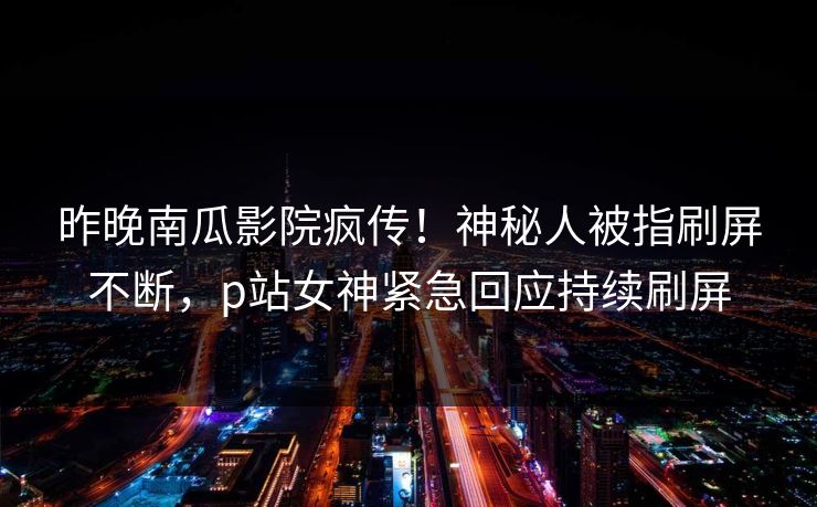 昨晚南瓜影院疯传！神秘人被指刷屏不断，p站女神紧急回应持续刷屏