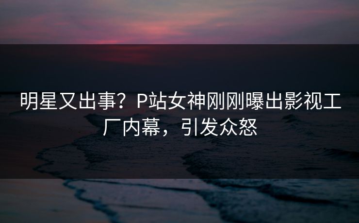 明星又出事？P站女神刚刚曝出影视工厂内幕，引发众怒