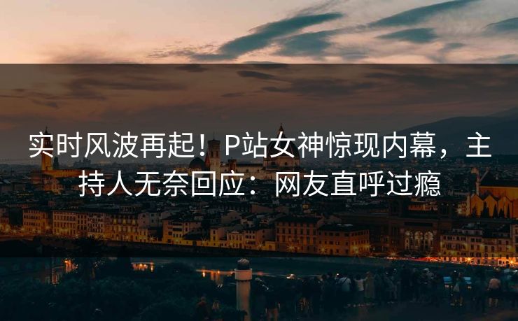 实时风波再起！P站女神惊现内幕，主持人无奈回应：网友直呼过瘾