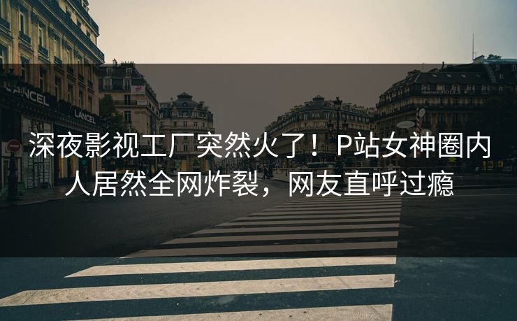 深夜影视工厂突然火了！P站女神圈内人居然全网炸裂，网友直呼过瘾
