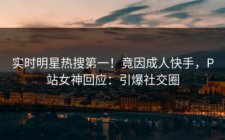 实时明星热搜第一！竟因成人快手，P站女神回应：引爆社交圈