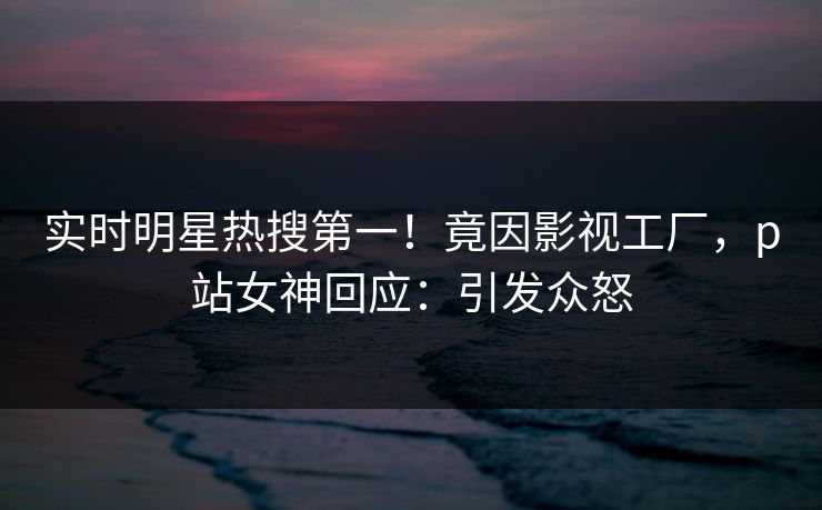 实时明星热搜第一！竟因影视工厂，p站女神回应：引发众怒