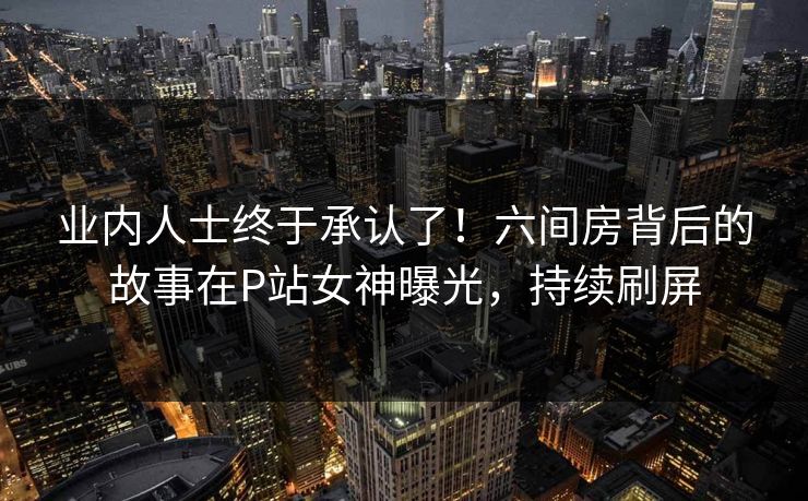 业内人士终于承认了！六间房背后的故事在P站女神曝光，持续刷屏