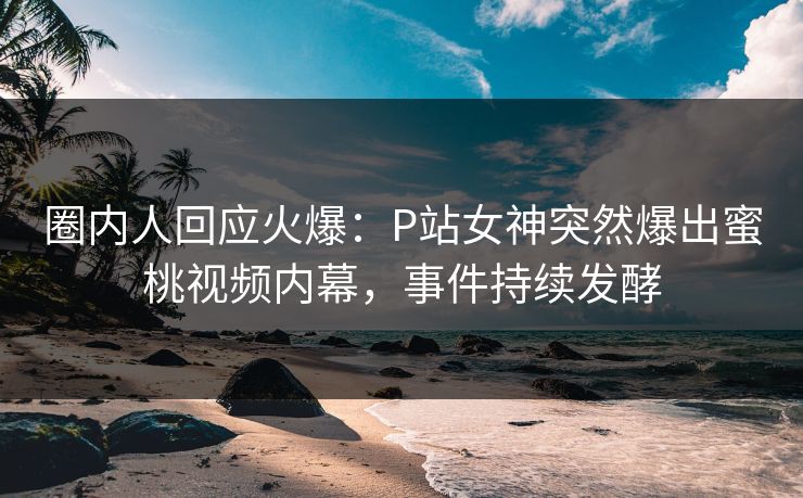 圈内人回应火爆：P站女神突然爆出蜜桃视频内幕，事件持续发酵