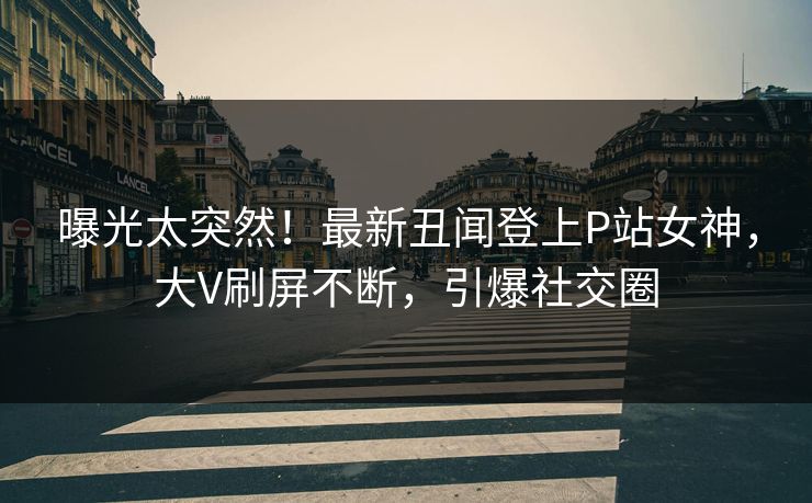 曝光太突然！最新丑闻登上P站女神，大V刷屏不断，引爆社交圈