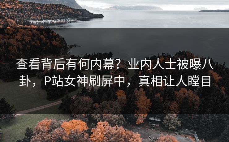 查看背后有何内幕？业内人士被曝八卦，P站女神刷屏中，真相让人瞠目